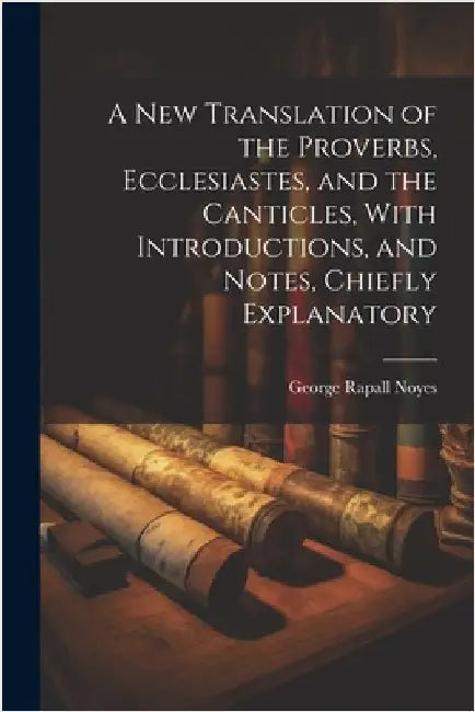 A New Translation of the Proverbs, Ecclesiastes, and the Canticles, With Introductions, and Notes, Chiefly Explanatory by Noyes, George Rapall