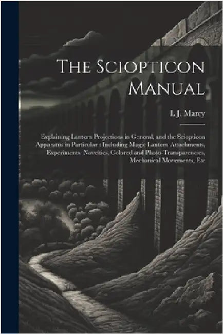 The Sciopticon Manual: Explaining Lantern Projections in General, and the Sciopticon Apparatus in Particular: Including Magic Lantern Attachm by Marcy, L. J.