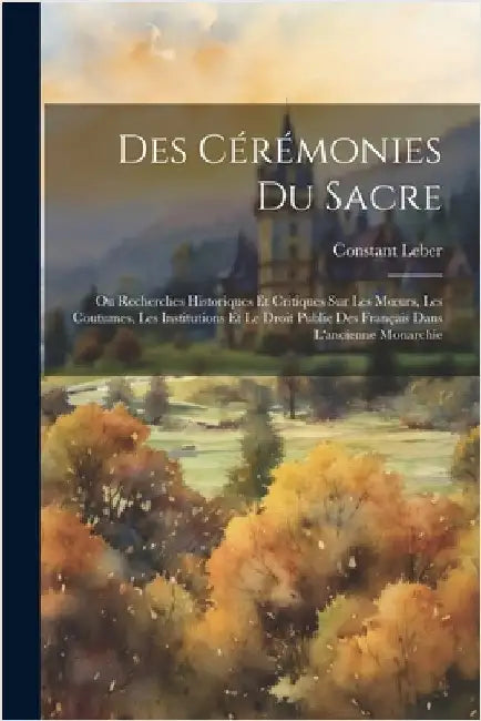 Des Cérémonies Du Sacre: Ou Recherches Historiques Et Critiques Sur Les Moeurs, Les Coutumes, Les Institutions Et Le Droit Public Des Français by Leber, Constant