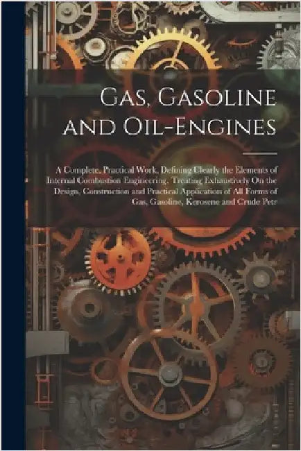 Gas, Gasoline and Oil-Engines: A Complete, Practical Work, Defining Clearly the Elements of Internal Combustion Engineering. Treating Exhaustively On by Anonymous