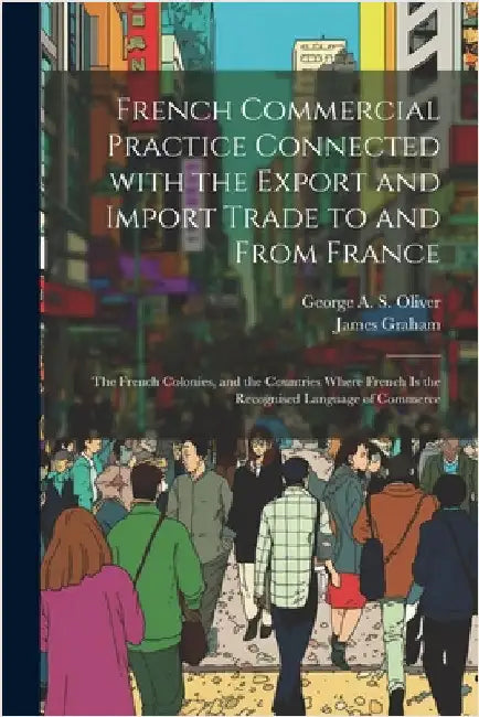 French Commercial Practice Connected with the Export and Import Trade to and from France: The French Colonies, and the Countries Where French Is the R by Graham, James