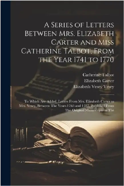 A Series of Letters Between Mrs. Elizabeth Carter and Miss Catherine Talbot, From the Year 1741 to 1770: To Which Are Added, Letters From Mrs. Elizabe by Carter, Elizabeth