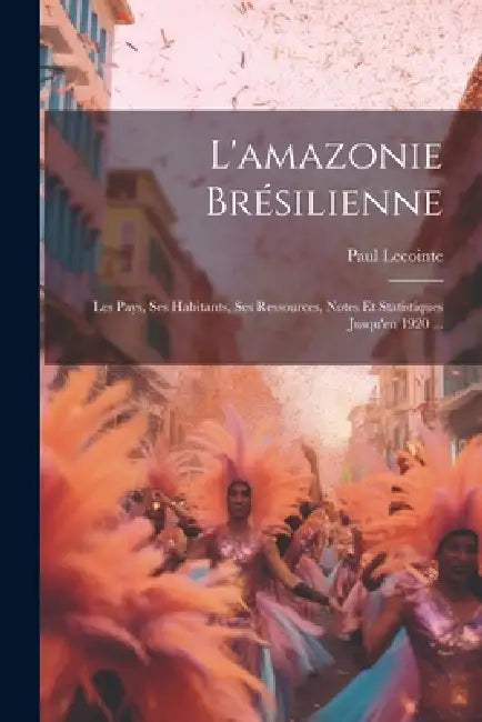 L'amazonie Brésilienne: Les Pays, Ses Habitants, Ses Ressources, Notes Et Statistiques Jusqu'en 1920 ... by Paul Lecointe