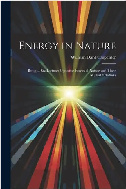 Energy in Nature: Being ... Six Lectures Upon the Forces of Nature and Their Mutual Relations by Carpenter, William Dant