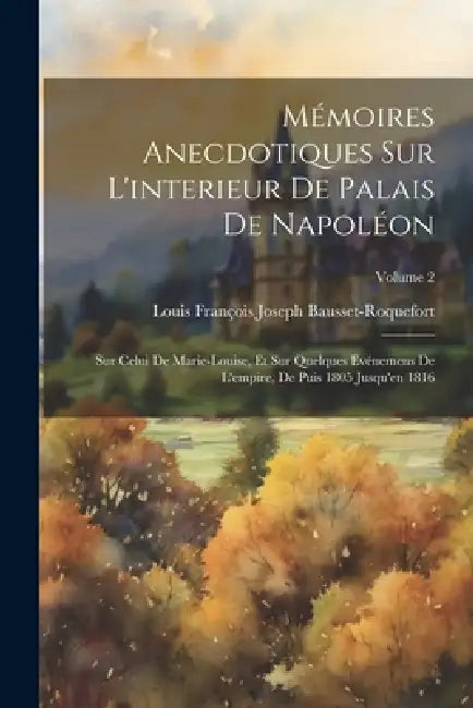 Mémoires Anecdotiques Sur L'interieur De Palais De Napoléon: Sur Celui De Marie-Louise, Et Sur Quelques Evénemens De L'empire, De Puis 1805 Jusqu'en 1 by Louis François Josep Bausset-Roquefort
