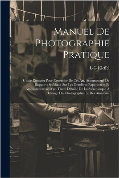 Manuel De Photographie Pratique: Guide Complet Pour L'exercice De Cet Art, Accompagné De Rapports Spéciaux Sur Les Dernières Expériences Et Améliorati by L-G Kleffel