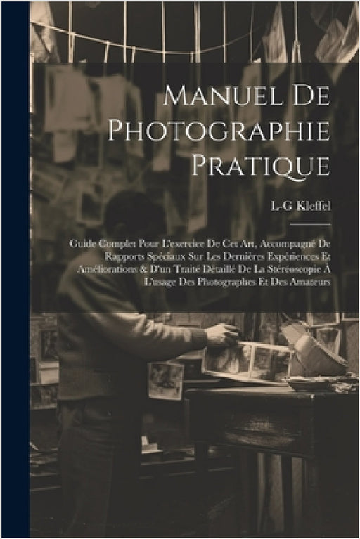 Manuel De Photographie Pratique: Guide Complet Pour L'exercice De Cet Art, Accompagné De Rapports Spéciaux Sur Les Dernières Expériences Et Améliorati by L-G Kleffel