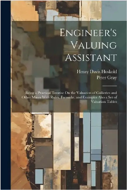 Engineer's Valuing Assistant: Being a Practical Treatise On the Valuation of Collieries and Other Mines With Rules, Formulæ, and Examples Also a Set by Gray, Peter