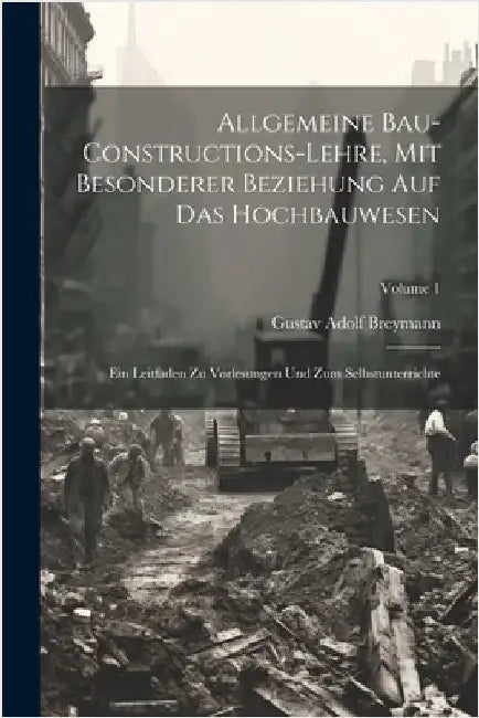 Allgemeine Bau-Constructions-Lehre, Mit Besonderer Beziehung Auf Das Hochbauwesen: Ein Leitfaden Zu Vorlesungen Und Zum Selbstunterrichte; Volume 1 by Breymann, Gustav Adolf