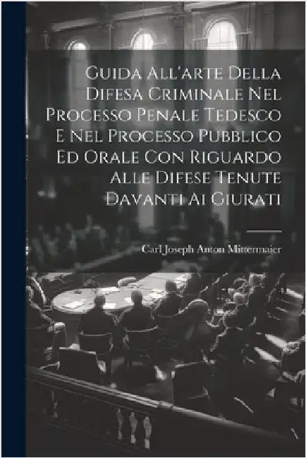 Guida All'arte Della Difesa Criminale Nel Processo Penale Tedesco E Nel Processo Pubblico Ed Orale Con Riguardo Alle Difese Tenute Davanti Ai Giurati by Mittermaier, Carl Joseph Anton
