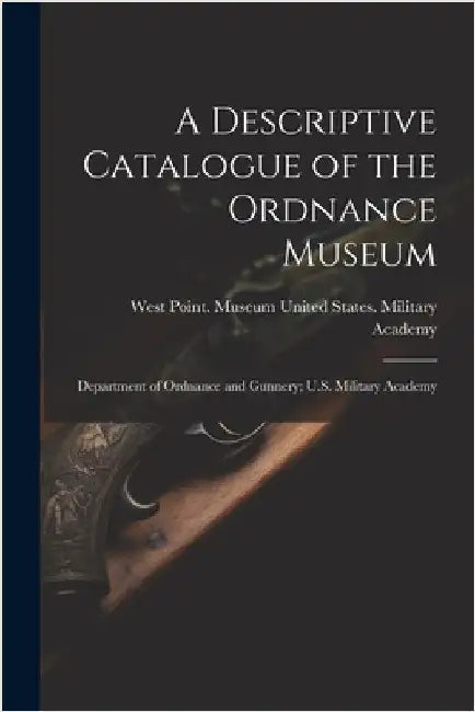 A Descriptive Catalogue of the Ordnance Museum: Department of Ordnance and Gunnery; U.S. Military Academy by United States Military Academy, West