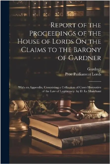 Report of the Proceedings of the House of Lords On the Claims to the Barony of Gardner: With an Appendix, Containing a Collection of Cases Illustrativ by Gardner