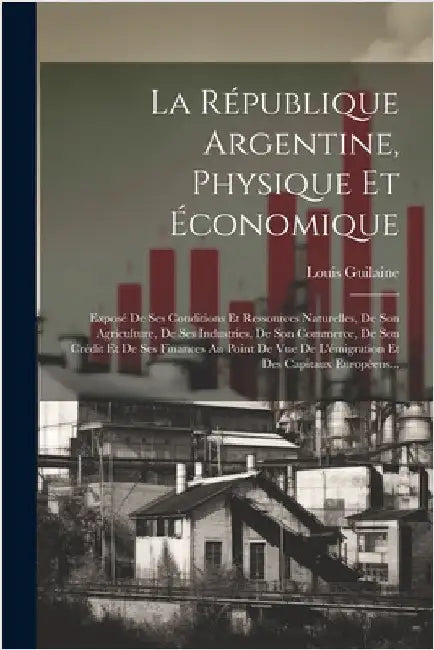 La République Argentine, Physique Et Économique: Exposé De Ses Conditions Et Ressources Naturelles, De Son Agriculture, De Ses Industries, De Son Comm by Guilaine, Louis