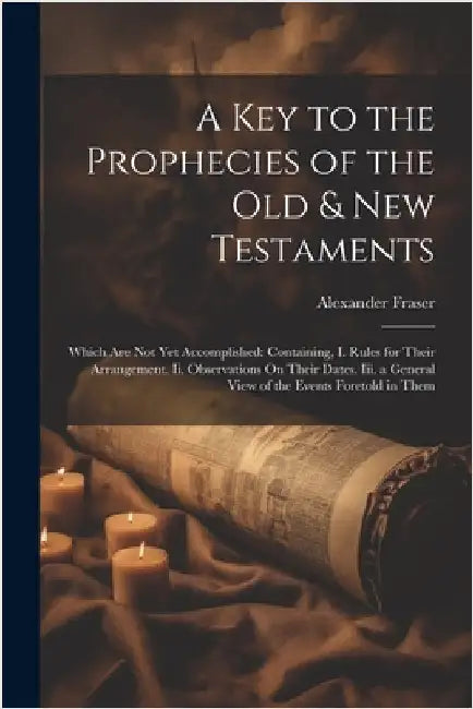 A Key to the Prophecies of the Old & New Testaments: Which Are Not Yet Accomplished: Containing, I. Rules for Their Arrangement. Ii. Observations On T by Fraser, Alexander