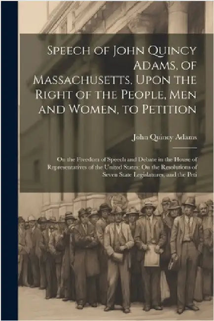 Speech of John Quincy Adams, of Massachusetts, Upon the Right of the People, Men and Women, to Petition; On the Freedom of Speech and Debate in the Ho by Adams, John Quincy, Former Ow