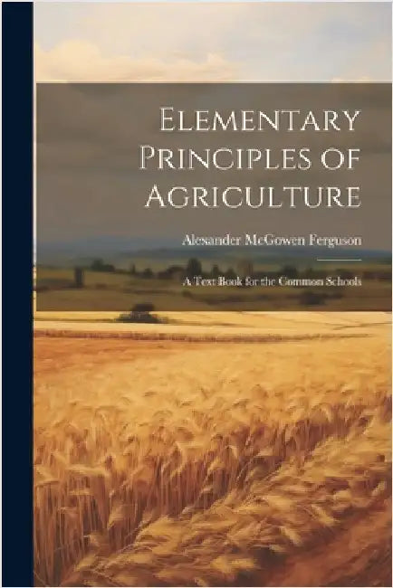 Elementary Principles of Agriculture: A Text Book for the Common Schools by Ferguson, Alexander McGowen