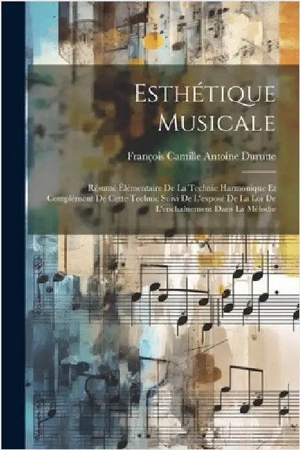 Esthétique Musicale: Résumé Élémentaire De La Technie Harmonique Et Complément De Cette Technic Suivi De L'exposé De La Loi De L'enchaîneme by Durutte, François Camille Antoine