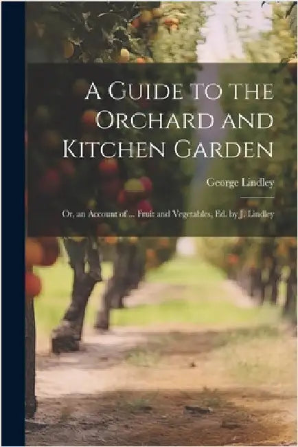 A Guide to the Orchard and Kitchen Garden; Or, an Account of ... Fruit and Vegetables, Ed. by J. Lindley by Lindley, George
