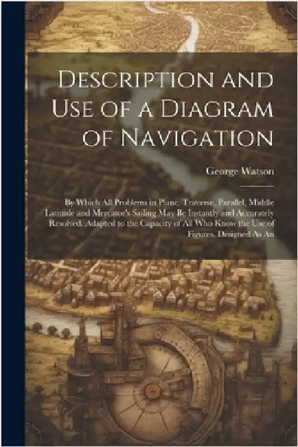 Description and Use of a Diagram of Navigation: By Which All Problems in Plane, Traverse, Parallel, Middle Latitude and Mercator's Sailing May Be Inst by Watson, George