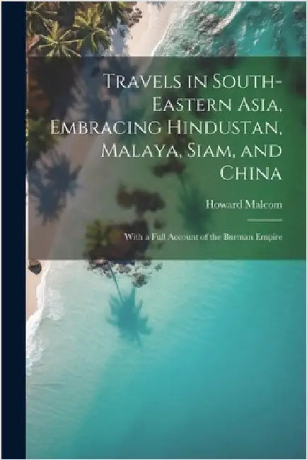 Travels in South-Eastern Asia, Embracing Hindustan, Malaya, Siam, and China: With a Full Account of the Burman Empire by Malcom, Howard