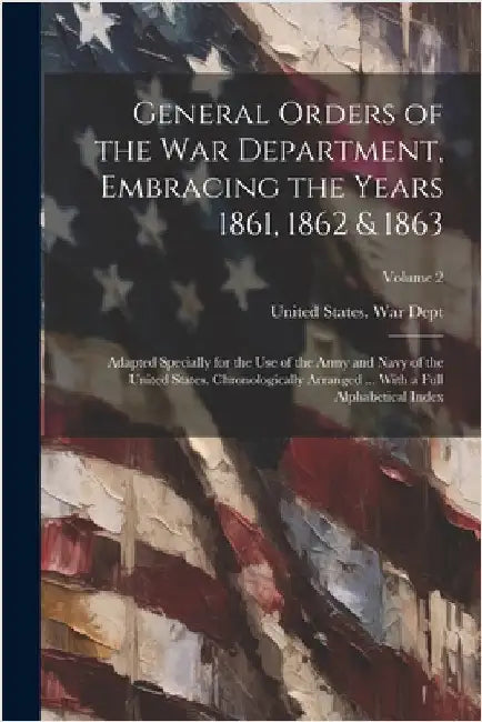 General Orders of the War Department, Embracing the Years 1861, 1862 & 1863: Adapted Specially for the Use of the Army and Navy of the United States. by United States War Dept