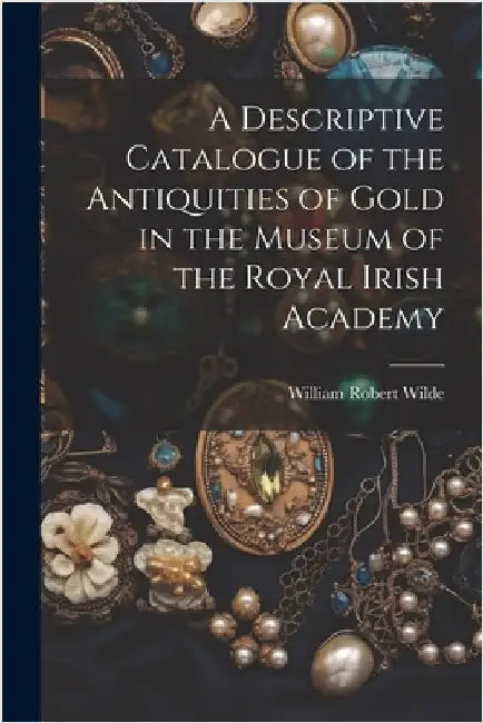 A Descriptive Catalogue of the Antiquities of Gold in the Museum of the Royal Irish Academy by Wilde, William Robert