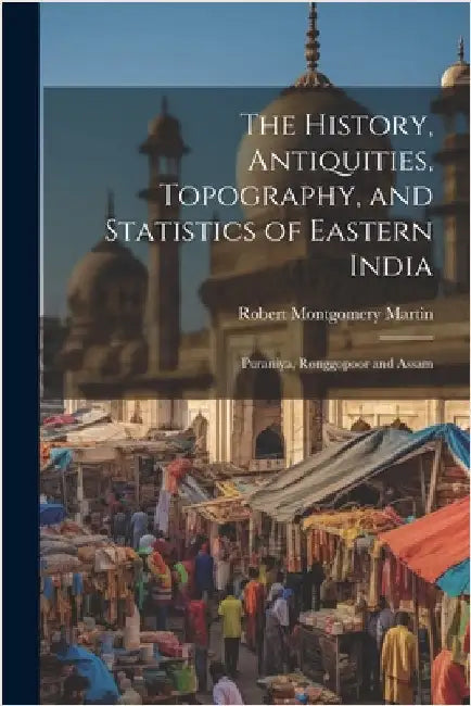 The History, Antiquities, Topography, and Statistics of Eastern India: Puraniya, Ronggopoor and Assam by Martin, Robert Montgomery