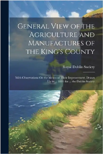 General View of the Agriculture and Manufactures of the King's County: With Observations On the Means of Their Improvement, Drawn Up in ... 1801 for . by Royal Dublin Society