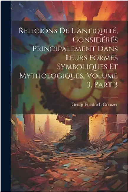 Religions De L'antiquité, Considérés Principalement Dans Leurs Formes Symboliques Et Mythologiques, Volume 3, part 3 by Creuzer, Georg Friedrich