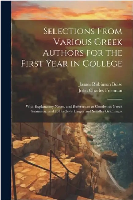 Selections From Various Greek Authors for the First Year in College: With Explanatory Notes, and References to Goodwin's Greek Grammar, and to Hadley' by Boise, James Robinson