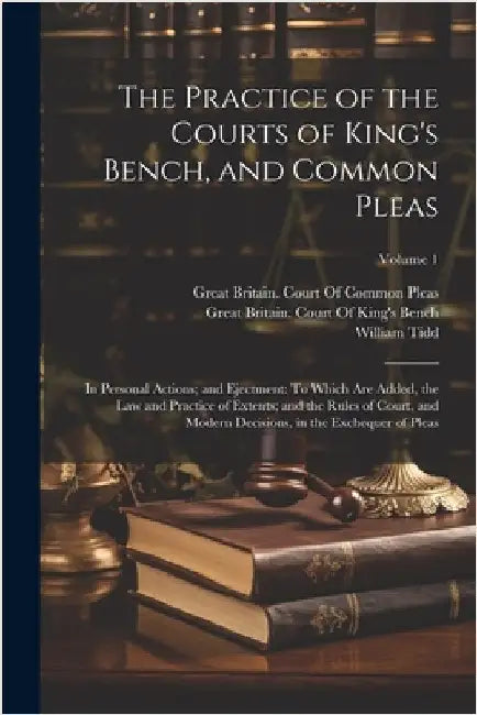 The Practice of the Courts of King's Bench, and Common Pleas: In Personal Actions; and Ejectment: To Which Are Added, the Law and Practice of Extents; by Tidd, William