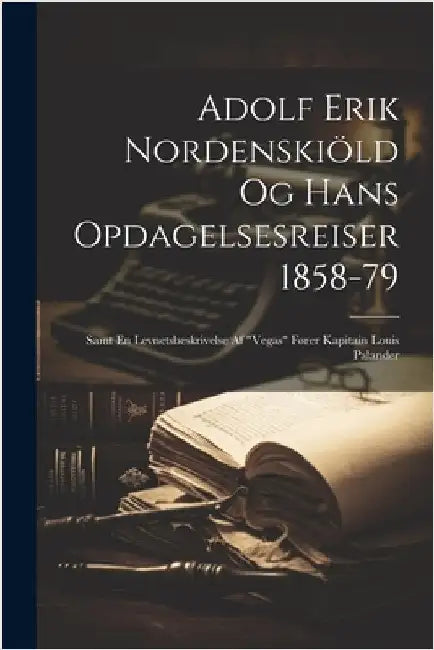 Adolf Erik Nordenskiöld Og Hans Opdagelsesreiser 1858-79: Samt En Levnetsbeskrivelse Af "Vegas" Fører Kapitain Louis Palander by Anonymous