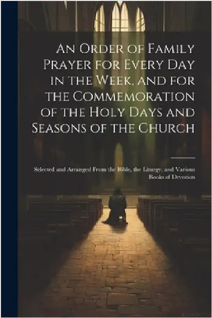 An Order of Family Prayer for Every Day in the Week, and for the Commemoration of the Holy Days and Seasons of the Church: Selected and Arranged From by Anonymous