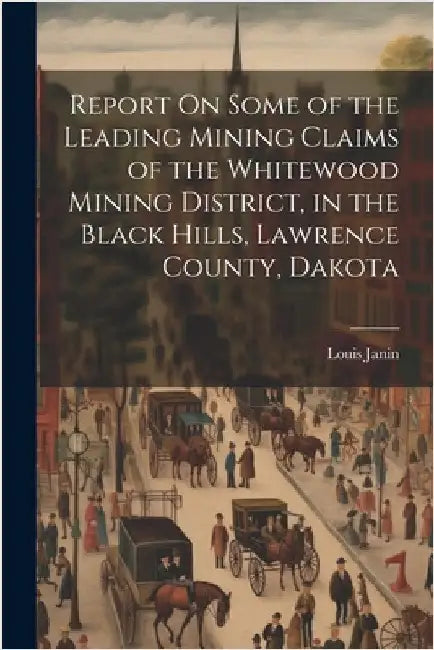 Report On Some of the Leading Mining Claims of the Whitewood Mining District, in the Black Hills, Lawrence County, Dakota by Janin, Louis