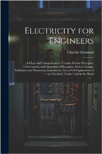 Electricity for Engineers: A Clear and Comprehensive Treatise On the Principles, Construction and Operation of Dynamos, Motors, Lamps, Indicators by Desmond, Charles