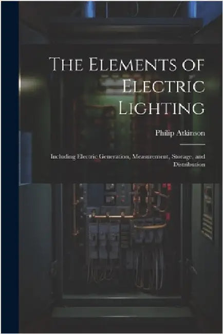 The Elements of Electric Lighting: Including Electric Generation, Measurement, Storage, and Distribution by Atkinson, Philip
