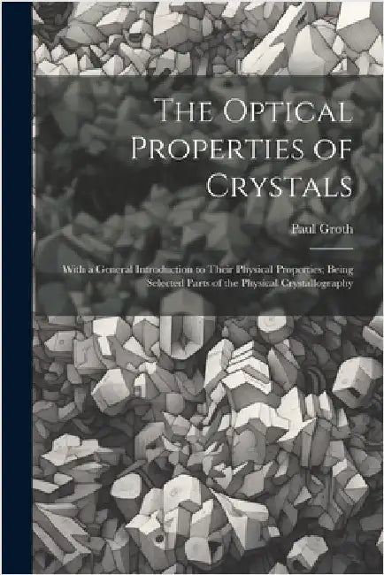 The Optical Properties of Crystals: With a General Introduction to Their Physical Properties; Being Selected Parts of the Physical Crystallography by Groth, Paul