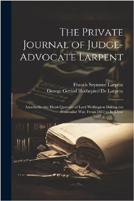 The Private Journal of Judge-Advocate Larpent: Attachedto the Head-Quarters of Lord Wellington During the Peninsular War, From 1812 to Its Close by Larpent, Francis Seymour
