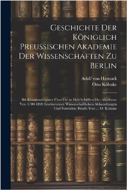 Geschichte Der Königlich Preussischen Akademie Der Wissenschaften Zu Berlin: Bd. Gesammtregister Über Die in Den Schriften Der Akademie Von 1700-1899 by Von Harnack, Adolf