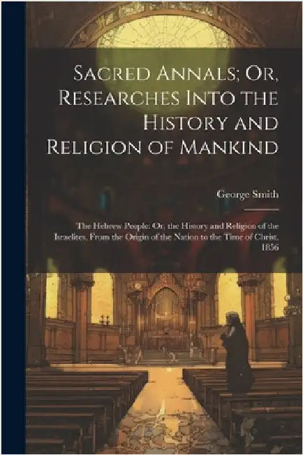 Sacred Annals; Or, Researches Into the History and Religion of Mankind: The Hebrew People: Or, the History and Religion of the Israelites, From the Or by Smith, George