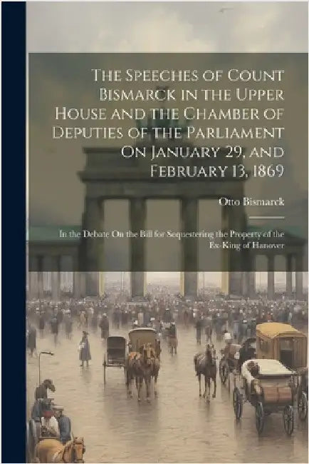 The Speeches of Count Bismarck in the Upper House and the Chamber of Deputies of the Parliament On January 29, and February 13, 1869: In the Debate On by Bismarck, Otto