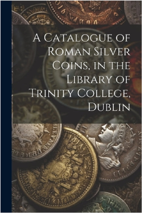 A Catalogue of Roman Silver Coins, in the Library of Trinity College, Dublin by Anonymous