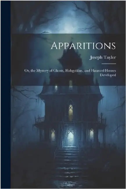 Apparitions: Or, the Mystery of Ghosts, Hobgoblins, and Haunted Houses Developed by Taylor, Joseph