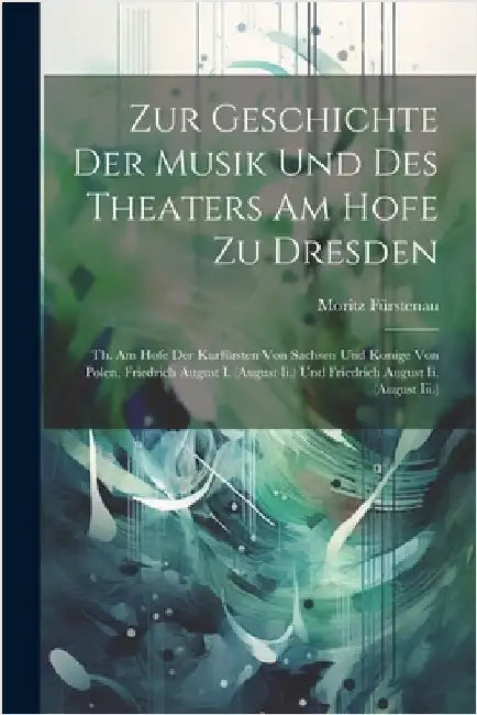 Zur Geschichte Der Musik Und Des Theaters Am Hofe Zu Dresden: Th. Am Hofe Der Kurfürsten Von Sachsen Und Konige Von Polen, Friedrich August I. (August by Fürstenau, Moritz