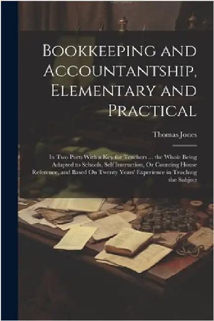 Bookkeeping and Accountantship, Elementary and Practical: In Two Parts With a Key for Teachers ... the Whole Being Adapted to Schools, Self Instructio by Jones, Thomas