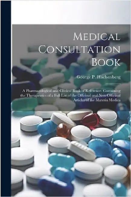 Medical Consultation Book: A Pharmacological and Clinical Book of Reference, Containing the Therapeutics of a Full List of the Officinal and Non- by Hachenberg, George P.