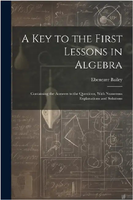 A Key to the First Lessons in Algebra: Containing the Answers to the Questions, With Numerous Explanations and Solutions by Bailey, Ebenezer
