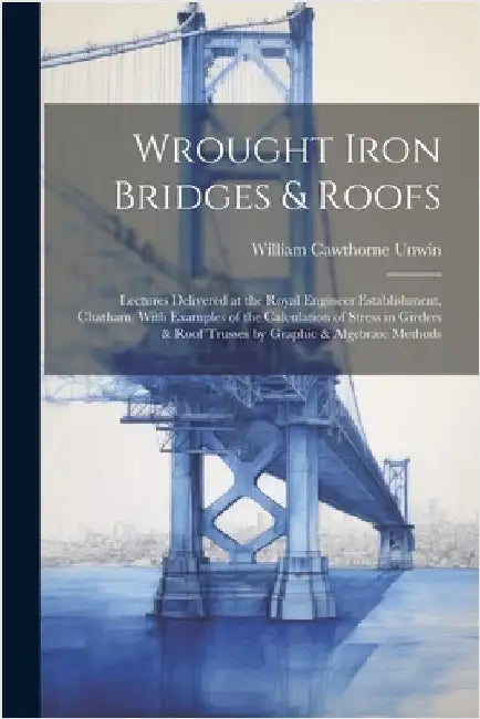 Wrought Iron Bridges & Roofs: Lectures Delivered at the Royal Engineer Establishment, Chatham. With Examples of the Calculation of Stress in Girders by Unwin, William Cawthorne