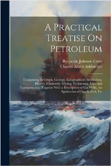 A Practical Treatise On Petroleum: Comprising Its Origin, Geology, Geographical Distribution, History, Chemistry, Mining, Technology, Uses and Transpo by Ashburner, Charles Albert