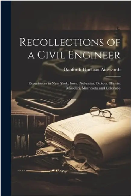 Recollections of a Civil Engineer: Experiences in New York, Iowa, Nebraska, Dakota, Illinois, Missouri, Minnesota and Colorado by Ainsworth, Danforth Hurlburt